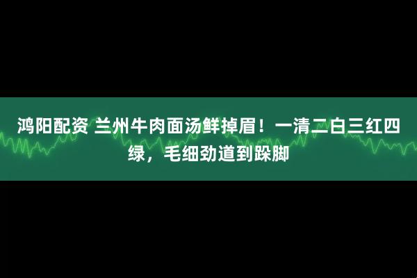 鸿阳配资 兰州牛肉面汤鲜掉眉！一清二白三红四绿，毛细劲道到跺脚