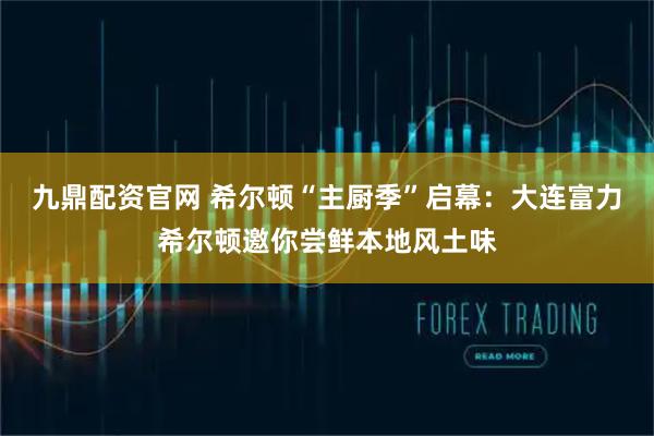 九鼎配资官网 希尔顿“主厨季”启幕：大连富力希尔顿邀你尝鲜本地风土味