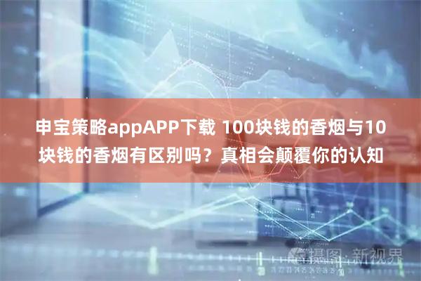 申宝策略appAPP下载 100块钱的香烟与10块钱的香烟有区别吗？真相会颠覆你的认知