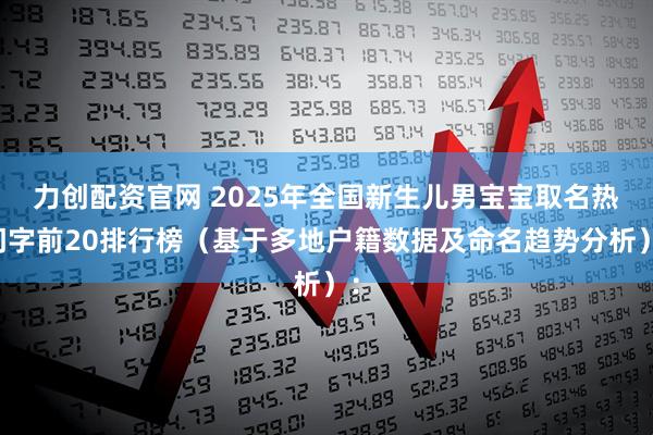 力创配资官网 2025年全国新生儿男宝宝取名热门字前20排行榜（基于多地户籍数据及命名趋势分析）：