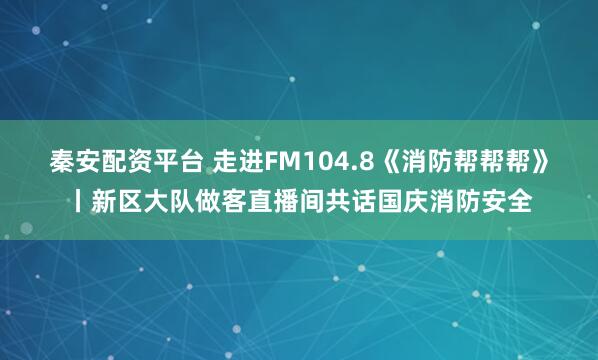 秦安配资平台 走进FM104.8《消防帮帮帮》丨新区大队做客直播间共话国庆消防安全