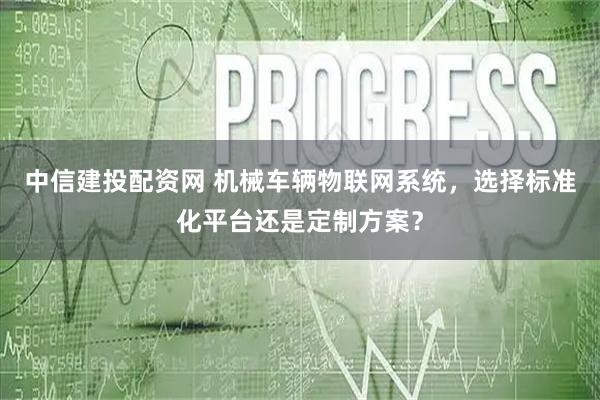 中信建投配资网 机械车辆物联网系统，选择标准化平台还是定制方案？