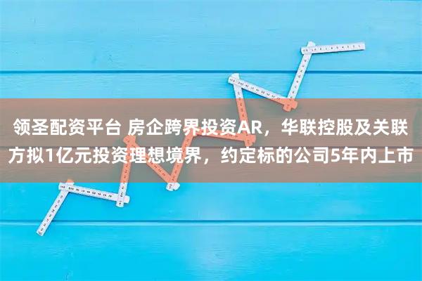 领圣配资平台 房企跨界投资AR，华联控股及关联方拟1亿元投资理想境界，约定标的公司5年内上市