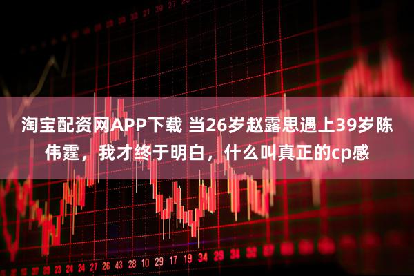 淘宝配资网APP下载 当26岁赵露思遇上39岁陈伟霆，我才终于明白，什么叫真正的cp感