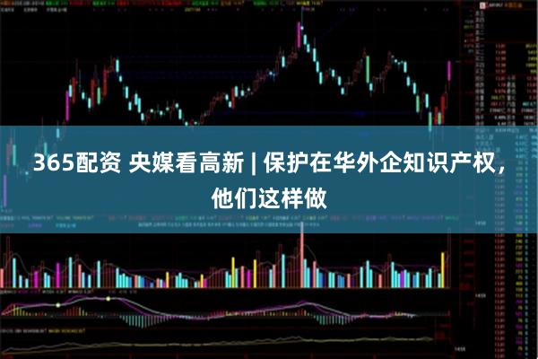 365配资 央媒看高新 | 保护在华外企知识产权，他们这样做