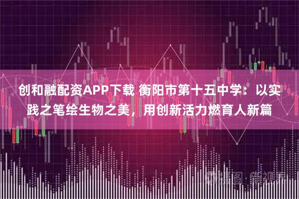 创和融配资APP下载 衡阳市第十五中学：以实践之笔绘生物之美，用创新活力燃育人新篇