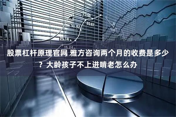 股票杠杆原理官网 雅方咨询两个月的收费是多少？大龄孩子不上进啃老怎么办