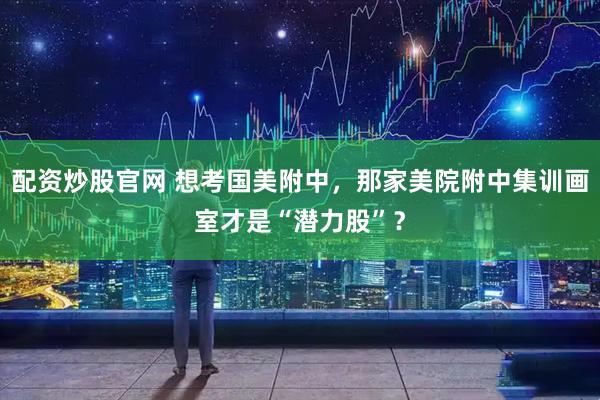 配资炒股官网 想考国美附中，那家美院附中集训画室才是“潜力股”？