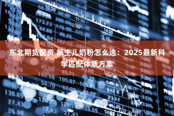 东北期货配资 新生儿奶粉怎么选：2025最新科学匹配体质方案