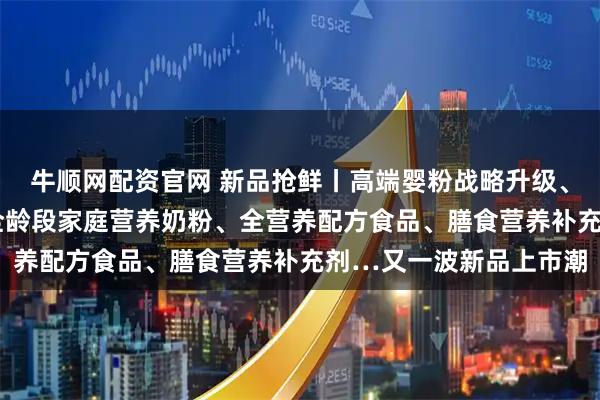 牛顺网配资官网 新品抢鲜丨高端婴粉战略升级、国产高端A2婴配粉、全龄段家庭营养奶粉、全营养配方食品、膳食营养补充剂…又一波新品上市潮