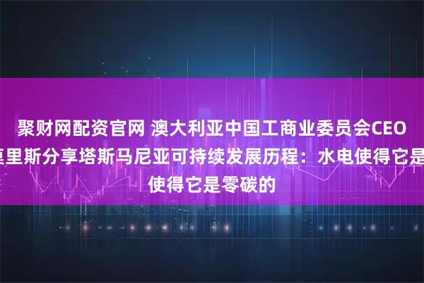 聚财网配资官网 澳大利亚中国工商业委员会CEO大卫·莫里斯分享塔斯马尼亚可持续发展历程：水电使得它是零碳的