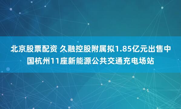 北京股票配资 久融控股附属拟1.85亿元出售中国杭州11座新能源公共交通充电场站