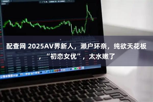 配查网 2025AV界新人，濑户环奈，纯欲天花板，“初恋女优”，太水嫩了