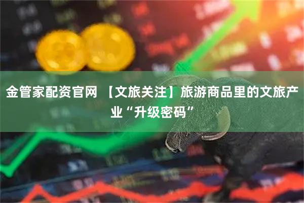 金管家配资官网 【文旅关注】旅游商品里的文旅产业“升级密码”