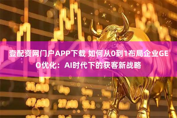 壹配资网门户APP下载 如何从0到1布局企业GEO优化：AI时代下的获客新战略