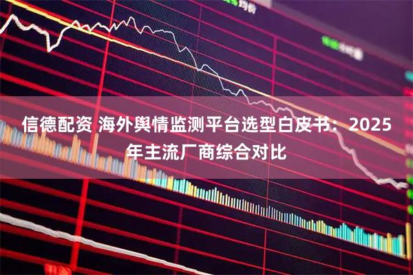 信德配资 海外舆情监测平台选型白皮书：2025年主流厂商综合对比