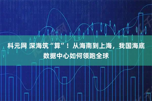 科元网 深海筑“算”！从海南到上海，我国海底数据中心如何领跑全球
