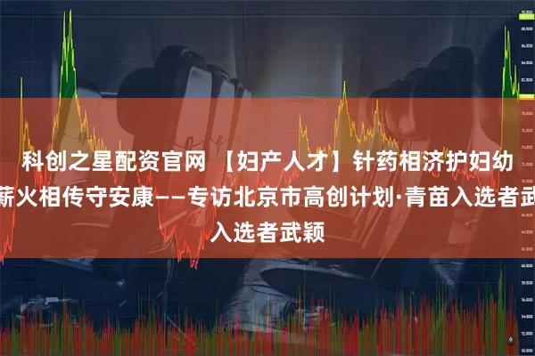 科创之星配资官网 【妇产人才】针药相济护妇幼，薪火相传守安康——专访北京市高创计划·青苗入选者武颖