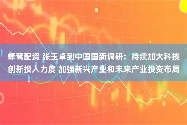 蜂窝配资 张玉卓到中国国新调研：持续加大科技创新投入力度 加强新兴产业和未来产业投资布局
