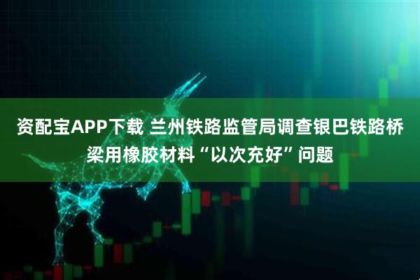 资配宝APP下载 兰州铁路监管局调查银巴铁路桥梁用橡胶材料“以次充好”问题