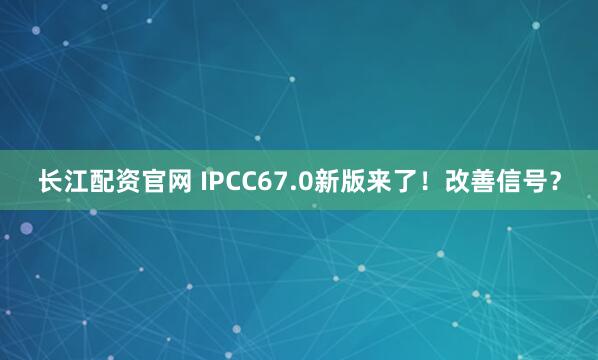 长江配资官网 IPCC67.0新版来了！改善信号？