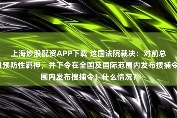 上海炒股配资APP下载 这国法院裁决：对前总理判处五个月预防性羁押，并下令在全国及国际范围内发布搜捕令！什么情况？