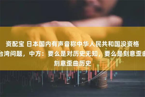 资配宝 日本国内有声音称中华人民共和国没资格讨论台湾问题，中方：要么是对历史无知，要么是刻意歪曲历史