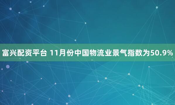 富兴配资平台 11月份中国物流业景气指数为50.9%