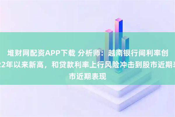 堆财网配资APP下载 分析师：越南银行间利率创2022年以来新高，和贷款利率上行风险冲击到股市近期表现