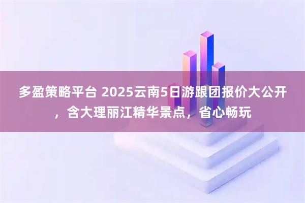 多盈策略平台 2025云南5日游跟团报价大公开，含大理丽江精华景点，省心畅玩