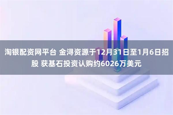淘银配资网平台 金浔资源于12月31日至1月6日招股 获基石投资认购约6026万美元