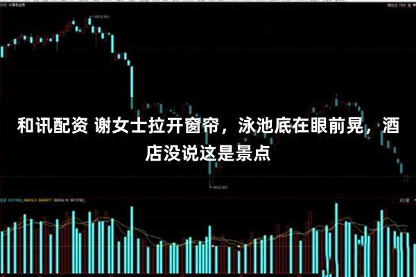 和讯配资 谢女士拉开窗帘，泳池底在眼前晃，酒店没说这是景点