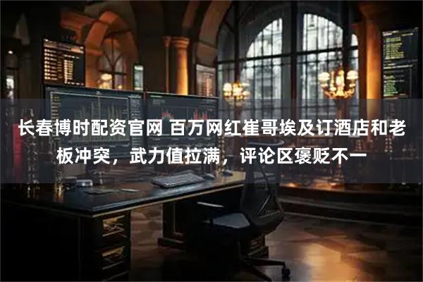 长春博时配资官网 百万网红崔哥埃及订酒店和老板冲突，武力值拉满，评论区褒贬不一