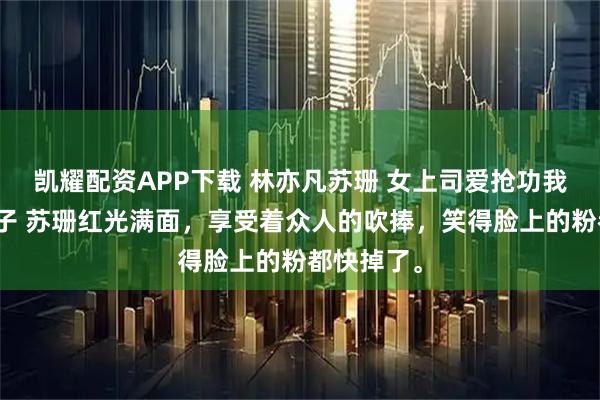 凯耀配资APP下载 林亦凡苏珊 女上司爱抢功我送她进局子 苏珊红光满面，享受着众人的吹捧，笑得脸上的粉都快掉了。