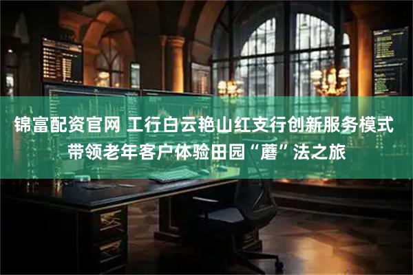 锦富配资官网 工行白云艳山红支行创新服务模式 带领老年客户体验田园“蘑”法之旅