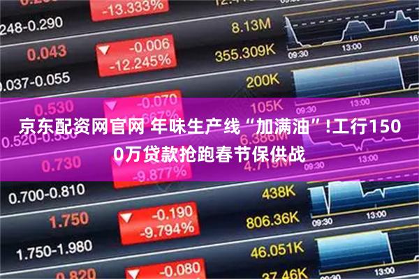 京东配资网官网 年味生产线“加满油”!工行1500万贷款抢跑春节保供战