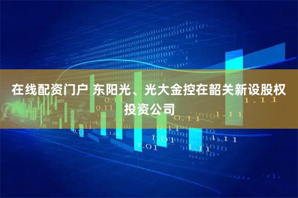在线配资门户 东阳光、光大金控在韶关新设股权投资公司