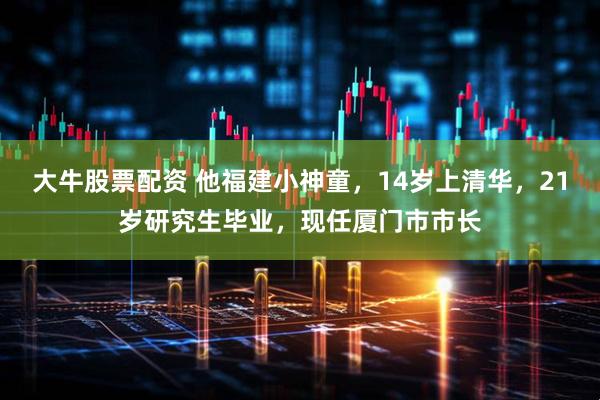 大牛股票配资 他福建小神童，14岁上清华，21岁研究生毕业，现任厦门市市长