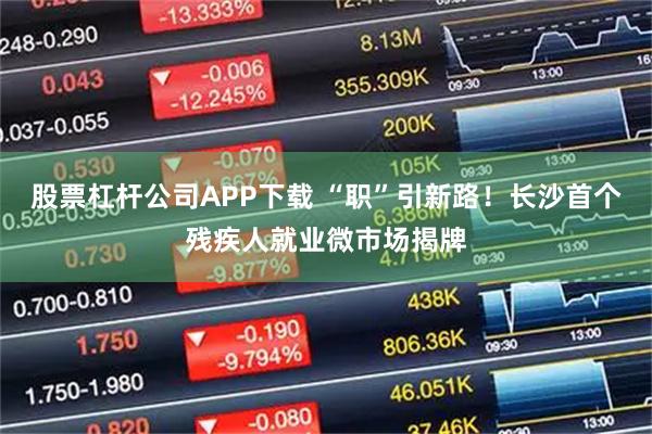 股票杠杆公司APP下载 “职”引新路！长沙首个残疾人就业微市场揭牌