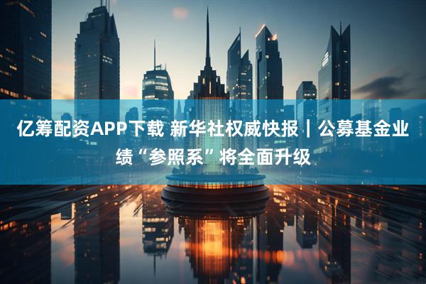 亿筹配资APP下载 新华社权威快报｜公募基金业绩“参照系”将全面升级