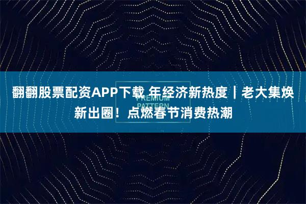 翻翻股票配资APP下载 年经济新热度｜老大集焕新出圈！点燃春节消费热潮