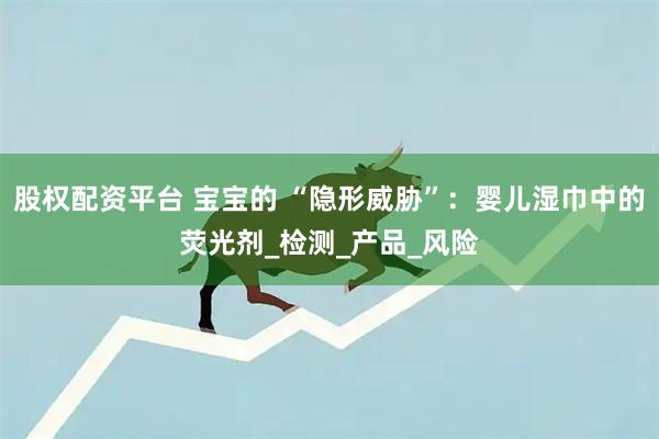 股权配资平台 宝宝的 “隐形威胁”：婴儿湿巾中的荧光剂_检测_产品_风险