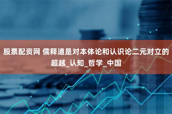 股票配资网 儒释道是对本体论和认识论二元对立的超越_认知_哲学_中国