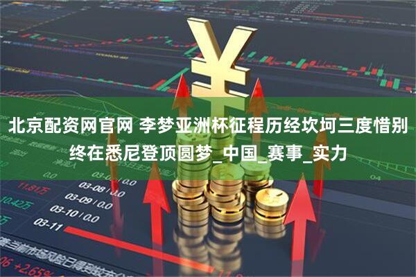 北京配资网官网 李梦亚洲杯征程历经坎坷三度惜别终在悉尼登顶圆梦_中国_赛事_实力