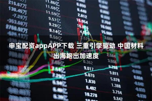 申宝配资appAPP下载 三重引擎驱动 中国材料出海跑出加速度