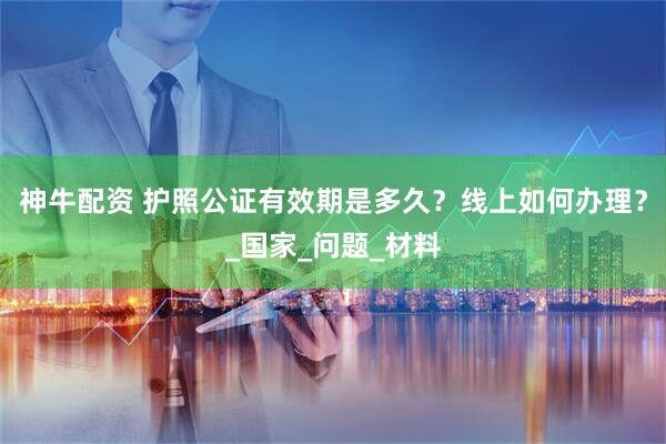 神牛配资 护照公证有效期是多久？线上如何办理？_国家_问题_材料