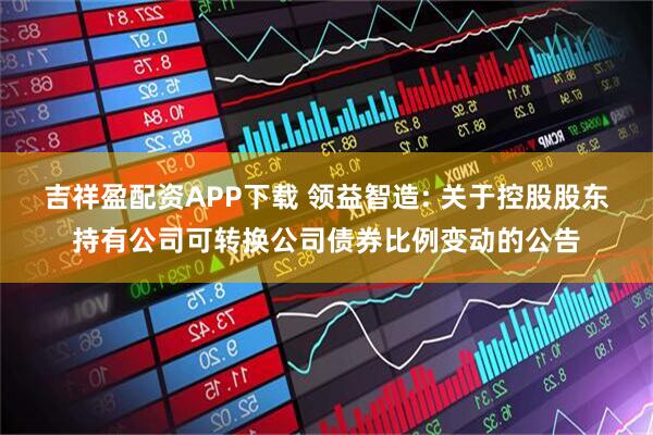 吉祥盈配资APP下载 领益智造: 关于控股股东持有公司可转换公司债券比例变动的公告