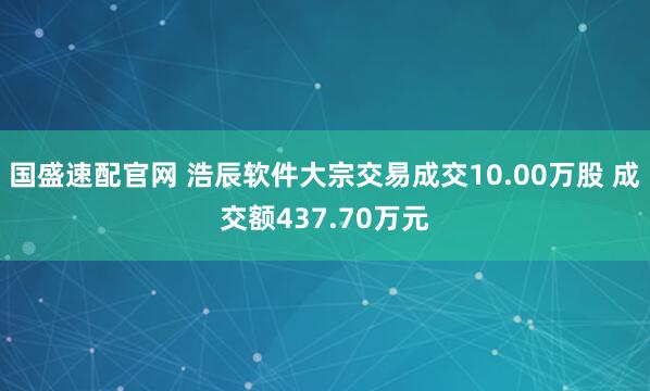 国盛速配官网 浩辰软件大宗交易成交10.00万股 成交额437.70万元