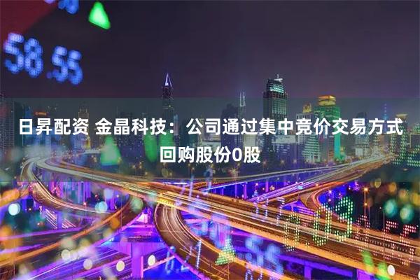 日昇配资 金晶科技：公司通过集中竞价交易方式回购股份0股