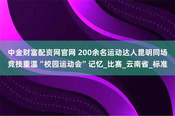 中金财富配资网官网 200余名运动达人昆明同场竞技重温“校园运动会”记忆_比赛_云南省_标准
